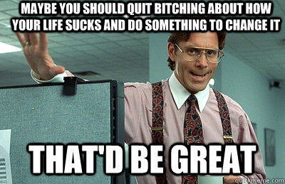 Maybe you should quit bitching about how your life sucks and do something to change it that'd be great  Office Space