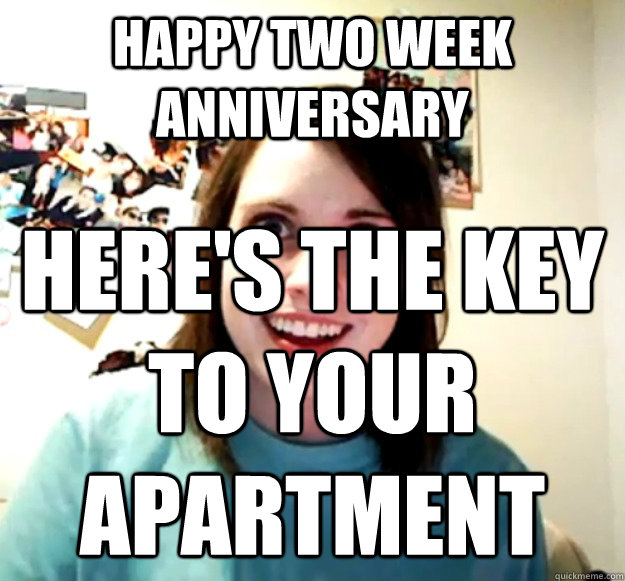 Happy Two week anniversary Here's the key to your apartment - Happy Two week anniversary Here's the key to your apartment  Overly Attached Girlfriend