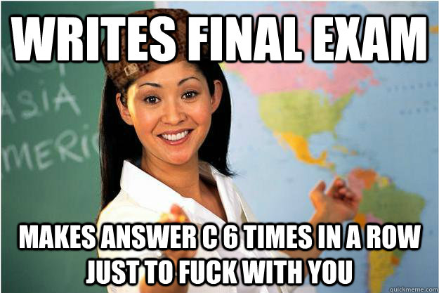 WRITES FINAL EXAM  MAKES ANSWER C 6 TIMES IN A ROW JUST TO FUCK WITH YOU   Scumbag Teacher