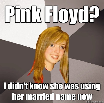 Pink Floyd? I didn't know she was using her married name now  Musically Oblivious 8th Grader