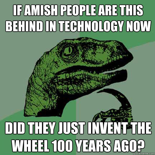 if amish people are this behind in technology now did they just invent the wheel 100 years ago?  Philosoraptor