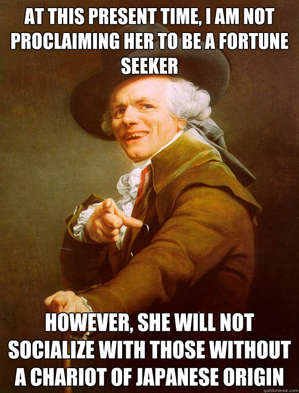 AT THIS PRESENT TIME, I AM NOT PROCLAIMING HER TO BE A FORTUNE SEEKER However, she will not socialize with THOSE WITHOUT A CHARIOT OF JAPANESE ORIGIN  Joseph Ducreux