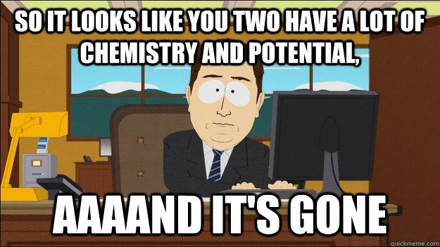 So it looks like you two have a lot of chemistry and potential, AAAAND It's gone - So it looks like you two have a lot of chemistry and potential, AAAAND It's gone  aaaand its gone