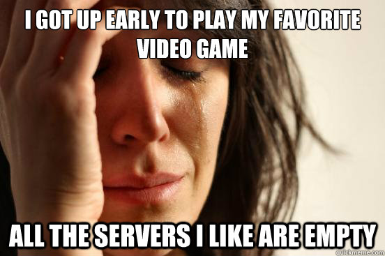 I got up early to play my favorite video game All the servers I like are empty  First World Problems