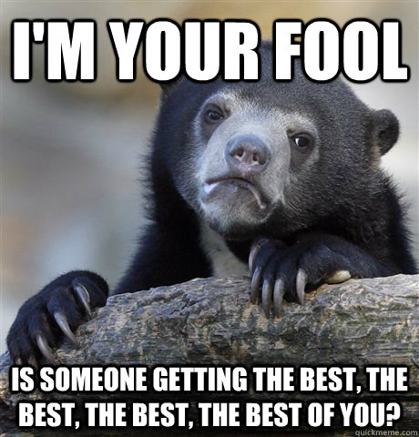 I'm your fool Is someone getting the best, the best, the best, the best of you?  Confession Bear