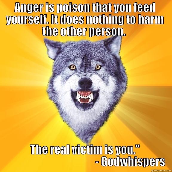 ANGER IS POISON THAT YOU FEED YOURSELF. IT DOES NOTHING TO HARM THE OTHER PERSON.  THE REAL VICTIM IS YOU.