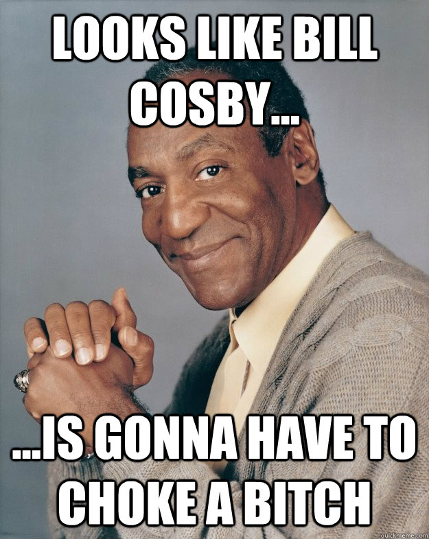 Looks like Bill Cosby... ...is gonna have to choke a bitch  Bill Cosby