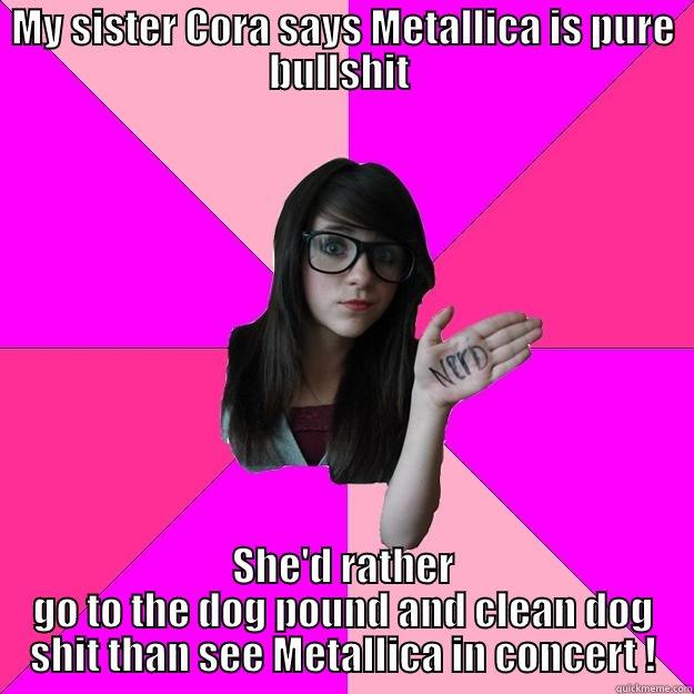 MY SISTER CORA SAYS METALLICA IS PURE BULLSHIT  SHE'D RATHER GO TO THE DOG POUND AND CLEAN DOG SHIT THAN SEE METALLICA IN CONCERT ! Idiot Nerd Girl