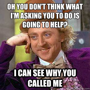 Oh you don't think what I'm asking you to do is going to help? I can see why you called me  Condescending Wonka