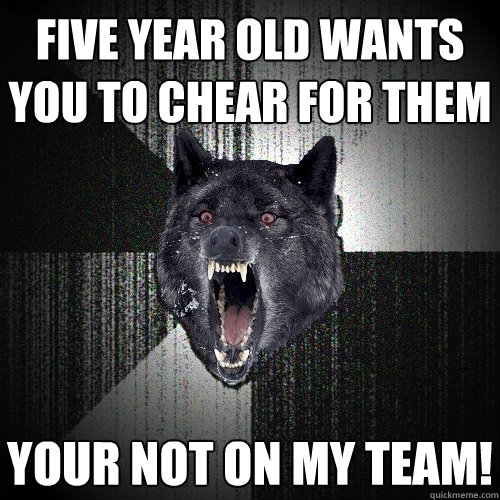 Five year old wants you to chear for them your not on my team!  Insanity Wolf