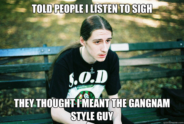 Told people I listen to Sigh They Thought I meant the Gangnam Style guy  First World Metal Problems