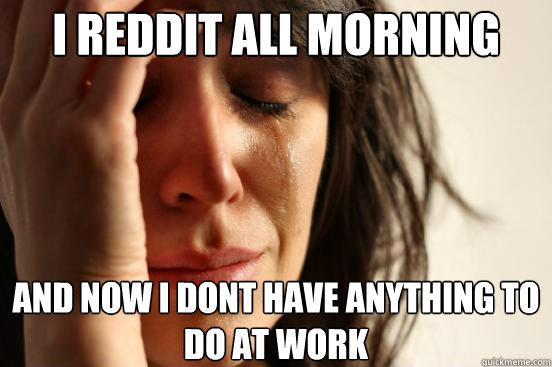 I REDDIT ALL MORNING AND NOW I DONT HAVE ANYTHING TO DO AT WORK  First World Problems