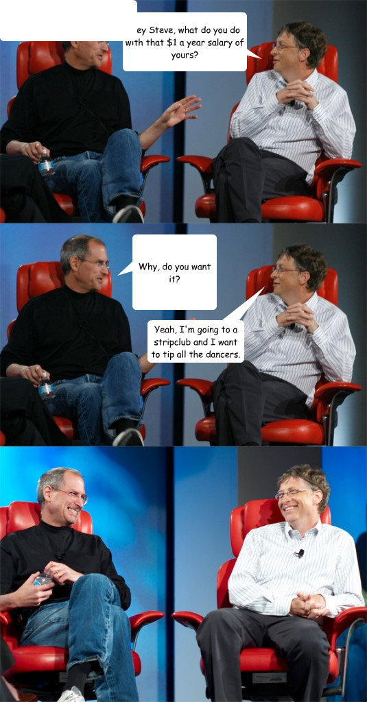 Hey Steve, what do you do with that $1 a year salary of yours? Why, do you want it? Yeah, I'm going to a stripclub and I want to tip all the dancers.   Steve Jobs vs Bill Gates