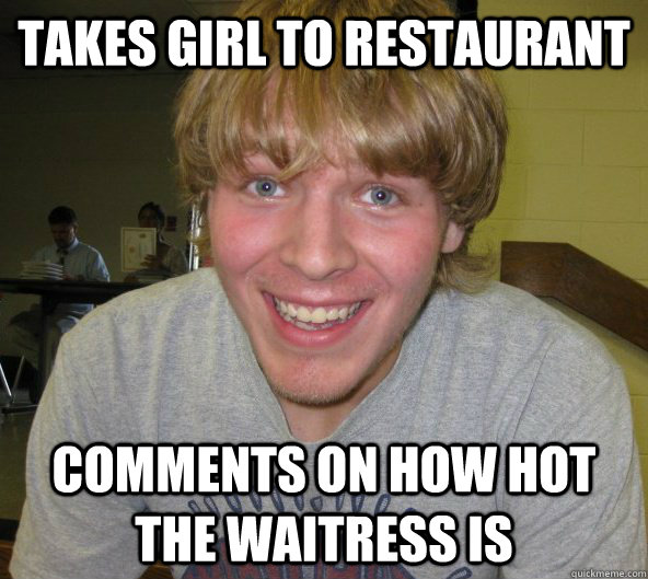 Takes girl to restaurant  Comments on how hot the waitress is  Big Daddy Bendsten