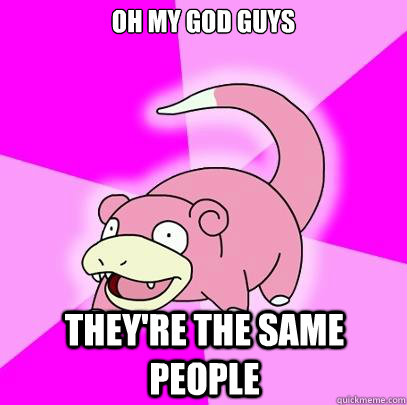 Oh my god guys they're the same people  Slowpoke