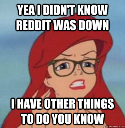 Yea I didn't know reddit was down I have other things to do you know  Hipster Ariel