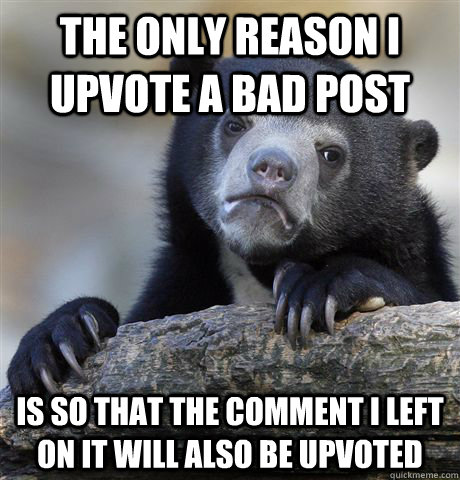 The only reason I upvote a bad post Is so that the comment I left on it will also be upvoted  Confession Bear