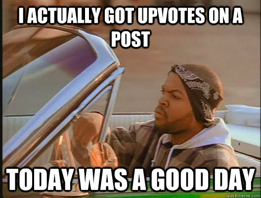 I actually got upvotes on a post Today was a good day  today was a good day