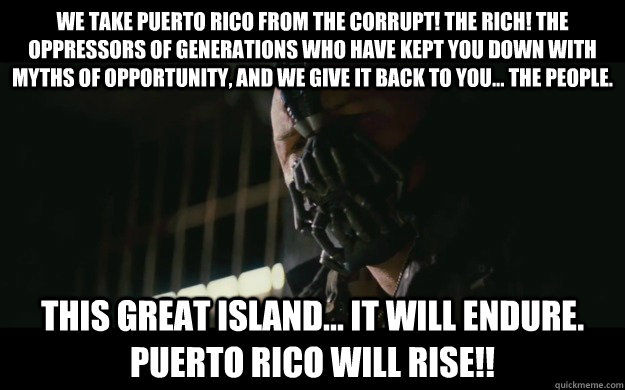 We take Puerto Rico from the corrupt! The rich! The oppressors of generations who have kept you down with myths of opportunity, and we give it back to you... the people. This great island... it will endure. PUERTO RICO will RISE!!  Badass Bane