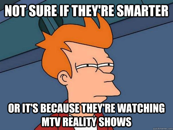 Not sure if they're smarter Or it's because they're watching mtv reality shows  Futurama Fry