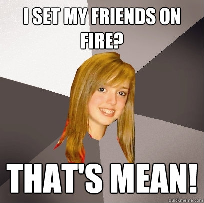 I set my friends on fire? that's mean!  Musically Oblivious 8th Grader