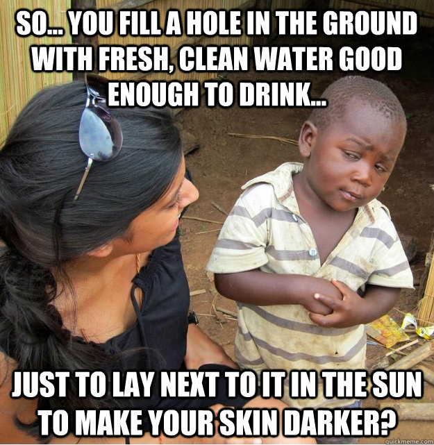 So... you fill a hole in the ground with fresh, clean water good enough to drink... just to lay next to it in the sun to make your skin darker?  Skeptical Third World Kid