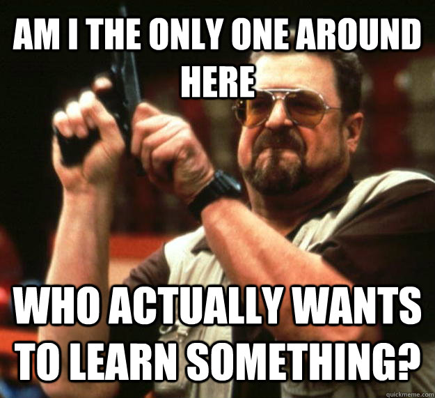 AM I THE ONLY ONE AROUND HERE WHO actually wants to learn something?  Angry Walter