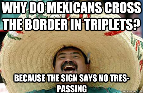 Why do mexicans cross the border in triplets? because the sign says no tres-passing  Merry mexican