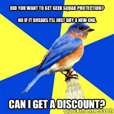 Did you want to get geek squad protection?

No if it breaks I'll just buy a new one. Can I get a discount?
 - Did you want to get geek squad protection?

No if it breaks I'll just buy a new one. Can I get a discount?
  best buy bluebird