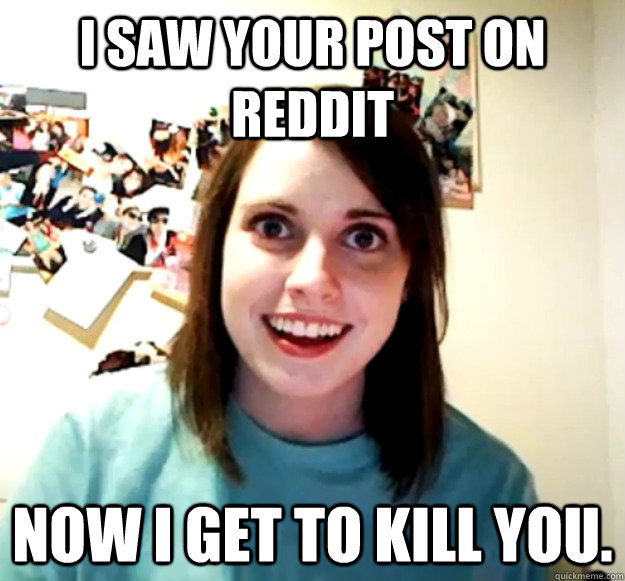 I saw your post on Reddit Now I get to kill you.  Overly Attached Girlfriend