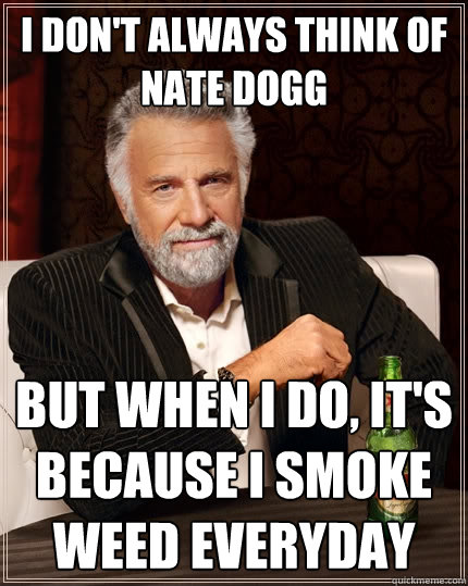 I don't always think of nate dogg But when I do, it's because i smoke weed everyday  The Most Interesting Man In The World