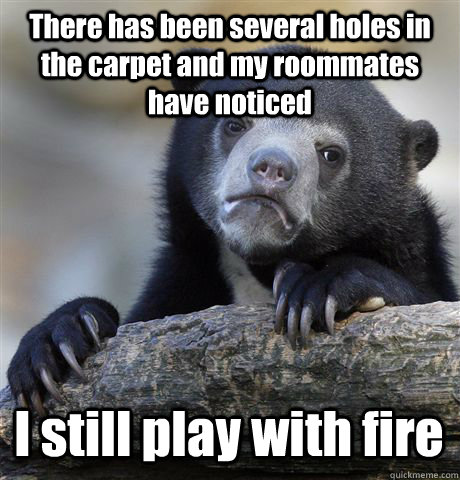 There has been several holes in the carpet and my roommates have noticed  I still play with fire  - There has been several holes in the carpet and my roommates have noticed  I still play with fire   Confession Bear