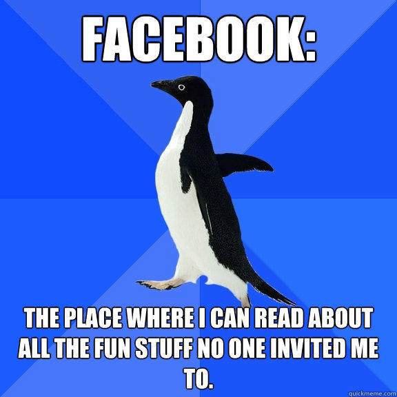 Facebook: the place where I can read about all the fun stuff no one invited me to. - Facebook: the place where I can read about all the fun stuff no one invited me to.  Socially Awkward Penguin