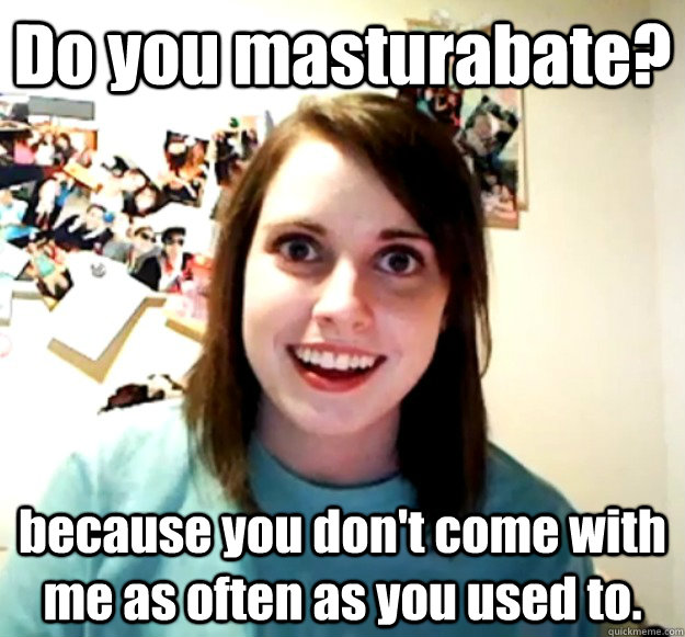 Do you masturabate? because you don't come with me as often as you used to. - Do you masturabate? because you don't come with me as often as you used to.  Overly Attached Girlfriend