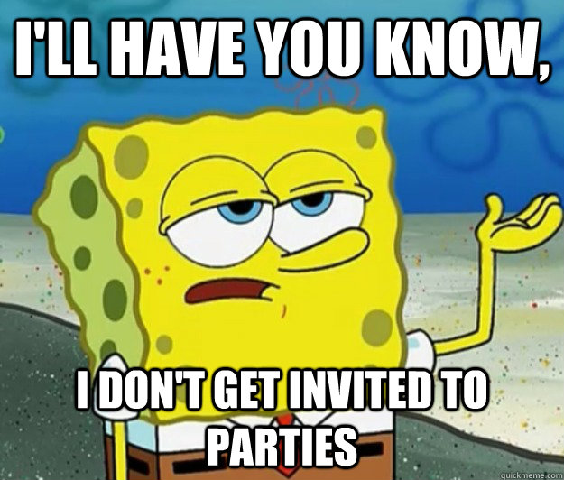 I'll have you know,  I don't get invited to parties - I'll have you know,  I don't get invited to parties  Tough Spongebob