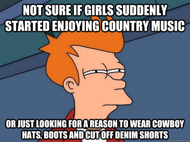 Not sure if Girls suddenly started enjoying country music or just looking for a reason to wear cowboy hats, boots and cut off denim shorts  Futurama Fry