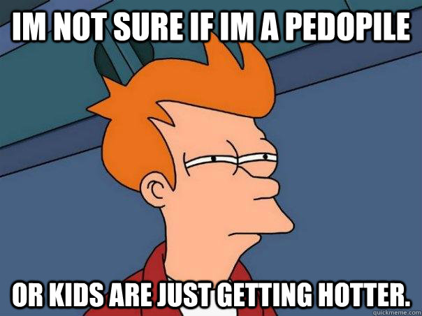 im not sure if im a pedopile or kids are just getting hotter.  Futurama Fry