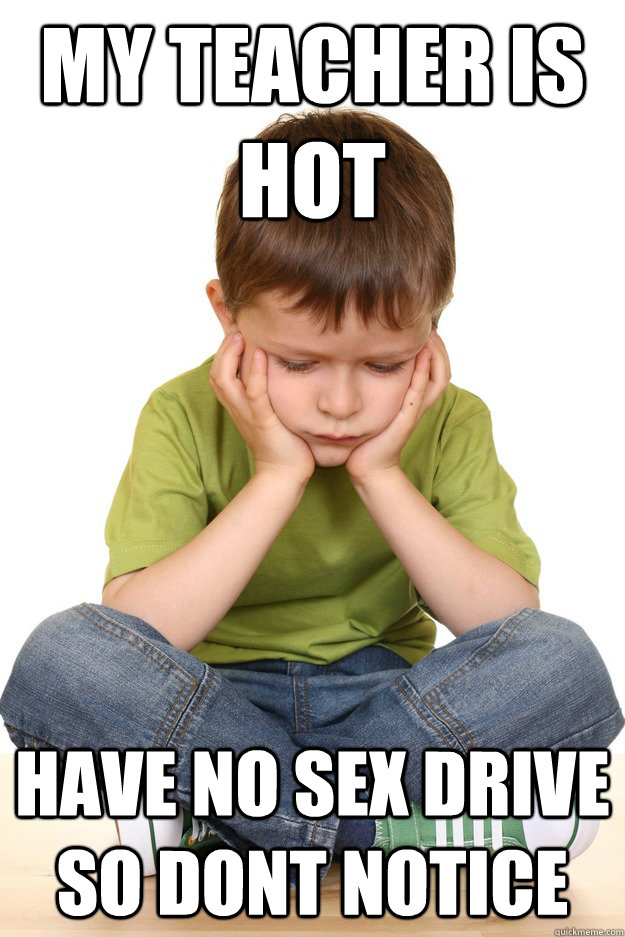 My Teacher is hot Have no sex drive so dont notice  First grade problems