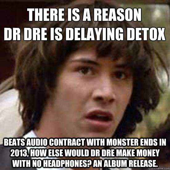 THERE IS A REASON 
dR DRE IS DELAYING DETOX BEATS AUDIO CONTRACT WITH MONSTER ENDS IN 2013, HOW ELSE WOULD DR DRE MAKE MONEY WITH NO HEADPHONES? AN ALBUM RELEASE.  conspiracy keanu