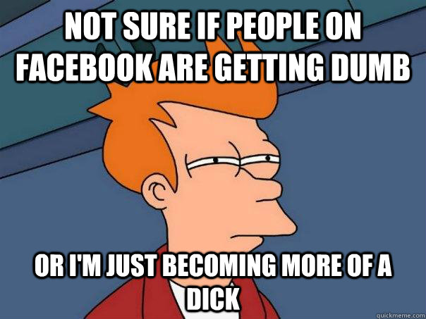 NOT SURE IF PEOPLE ON FACEBOOK ARE GETTING DUMB OR I'M JUST BECOMING MORE OF A DICK  Futurama Fry