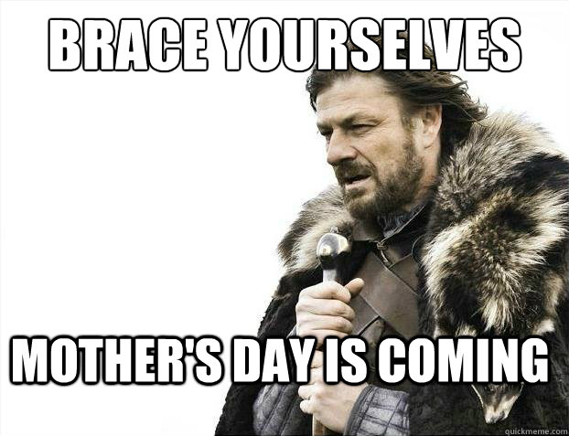 brace yourselves Mother's day is coming  