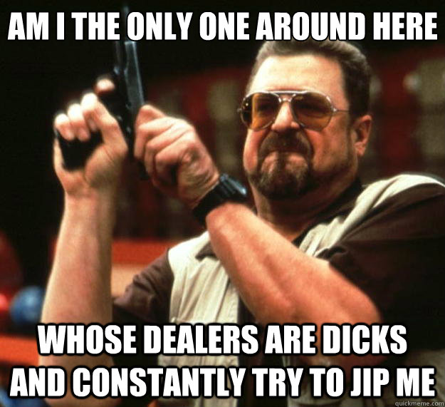 Am I the only one around here whose dealers are dicks and constantly try to jip me  Big Lebowski