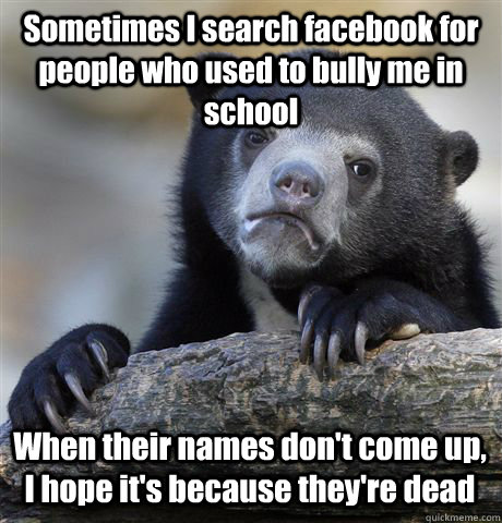 Sometimes I search facebook for people who used to bully me in school When their names don't come up, I hope it's because they're dead - Sometimes I search facebook for people who used to bully me in school When their names don't come up, I hope it's because they're dead  Confession Bear