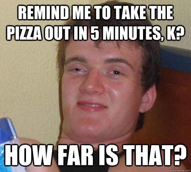 Remind me to take the pizza out in 5 minutes, k? how far is that?  10 Guy