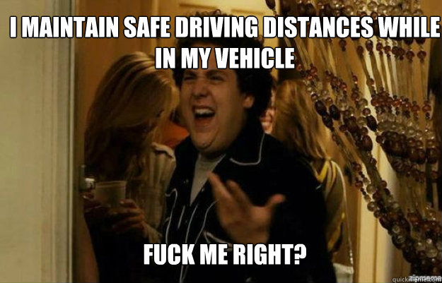 I maintain safe driving distances while in my vehicle FUCK ME RIGHT?  fuck me right