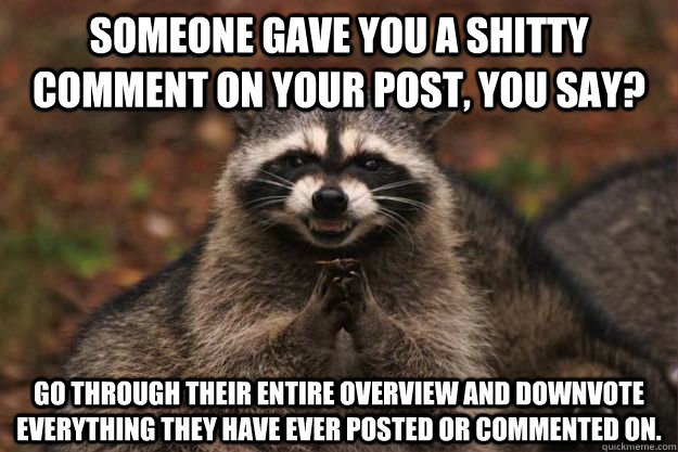 Someone gave you a shitty comment on your post, you say? go through their entire overview and downvote everything they have ever posted or commented on.  Evil Plotting Raccoon