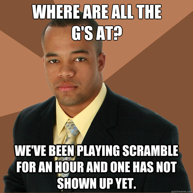 where are all the 
g's at? we've been playing scramble for an hour and one has not shown up yet. - where are all the 
g's at? we've been playing scramble for an hour and one has not shown up yet.  Successful Black Man