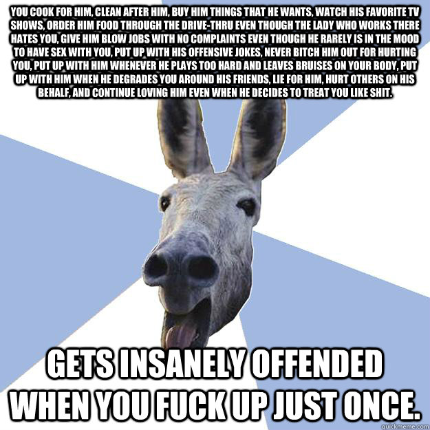 You cook for him, clean after him, buy him things that he wants, watch his favorite tv shows, order him food through the drive-thru even though the lady who works there hates you, give him blow jobs with no complaints even though he rarely is in the mood   Jackass Boyfriend