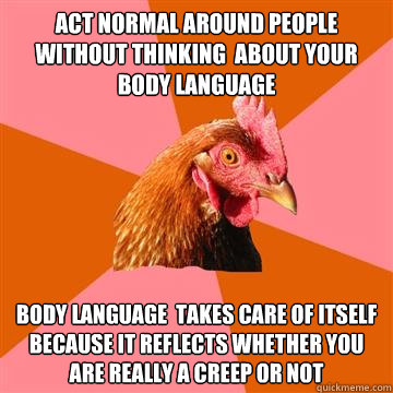 Act normal around people without thinking  about your body language body language  takes care of itself because it reflects whether you are really a creep or not  Anti-Joke Chicken