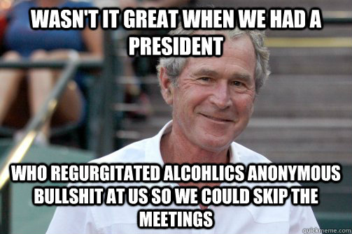 wasn't it great when we had a president who regurgitated Alcohlics anonymous bullshit at us so we could skip the meetings  Bush Nostalgia